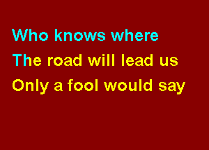 Who knows where
The road will lead us

Only a fool would say