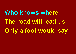 Who knows where
The road will lead us

Only a fool would say