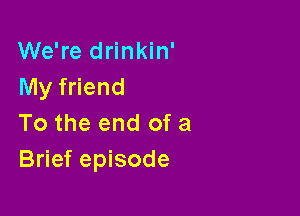 We're drinkin'
My friend

To the end of a
Brief episode