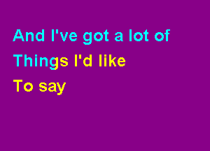 And I've got a lot of
Things I'd like

To say