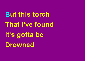 But this torch
That I've found

It's gotta be
Drowned