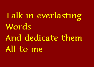Talk in everlasting
Words

And dedicate them
All to me