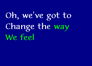 Oh, we've got to
Change the way

We feel