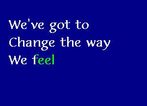 We've got to
Change the way

We feel