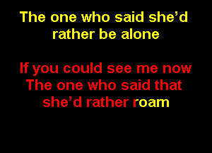 The one who said she,d
rather be alone

If you could see me now
The one who said that
she,d rather roam