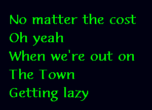 No matter the cost
Oh yeah

When we're out on
The Town
Getting lazy