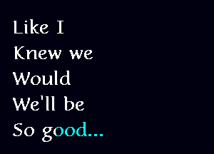 Like I
Knew we

Would
We'll be
So good...