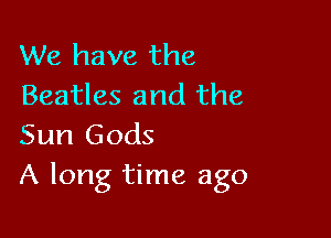 We have the
Beatles and the

Sun Gods
A long time ago