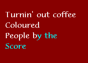 Turnin' out coffee
Coloured

People by the
Score