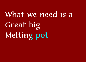 What we need is a
Great big

Melting pot