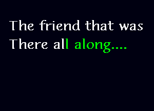The friend that was
There all along...