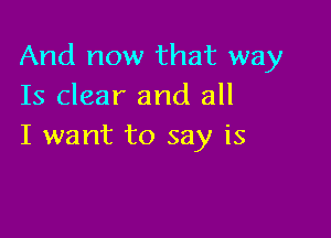 And now that way
Is clear and all

I want to say is
