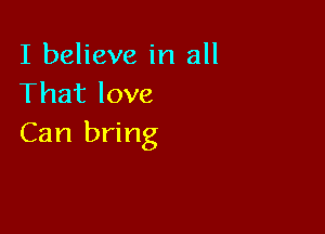 I believe in all
That love

Can bring