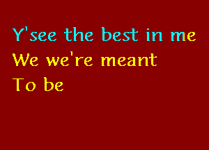 Y'see the best in me
We we're meant

To be