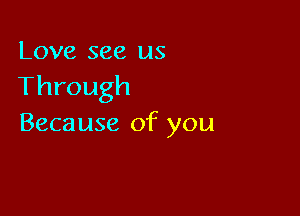 Love see us
Through

Because of you