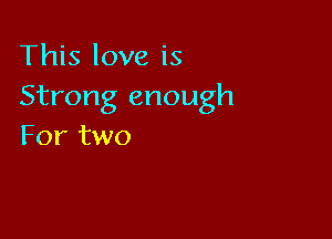 This love is
Strong enough

For two