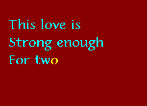 This love is
Strong enough

For two