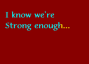 I know we're
Strong enough...