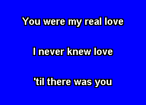 You were my real love

I never knew love

'til there was you