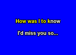 How was I to know

I'd miss you so...