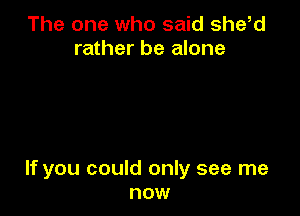 The one who said she,d
rather be alone

If you could only see me
now