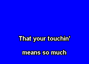 That your touchin'

means so much