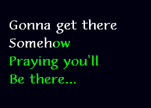 Gonna get there
Somehow

Praying you'll
Be there...