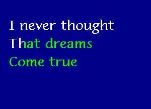 I never thought
That dreams

Come true