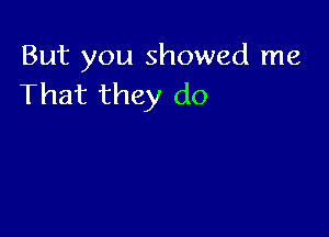 But you showed me
That they do