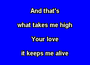 And that's

what takes me high

Your love

it keeps me alive