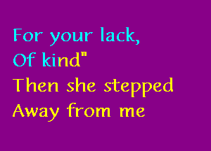 For your lack,
Of kind

Then she stepped
Away from me