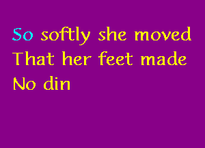 So softly she moved
That her feet made

No din
