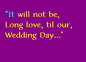 It will not be,
Long love, til our,

Wedding Day...n