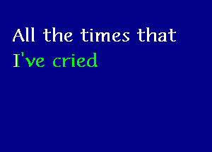 All the times that
I've cried