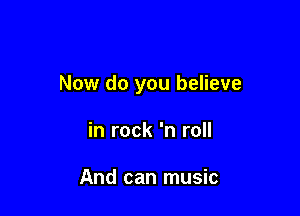 Now do you believe

in rock 'n roll

And can music