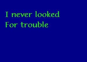 I never looked
For trouble