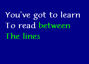 You've got to learn
To read between

The lines