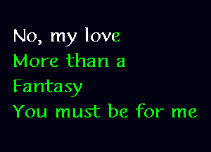 No, my love
More than a

Fantasy
You must be for me