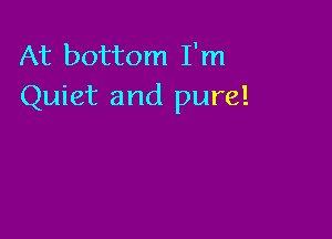 At bottom I'm
Quiet and pure!