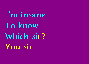 I'm insane
To know

Which sir?
You sir