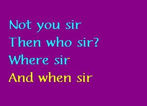 Not you sir
Then who sir?

Where sir
And when sir