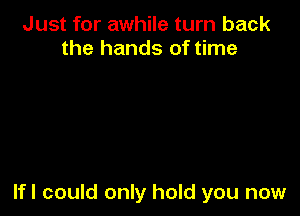 Just for awhile turn back
the hands of time

lfl could only hold you now