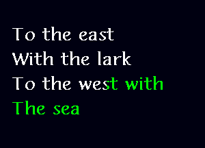 To the east
With the lark

To the west with
The sea