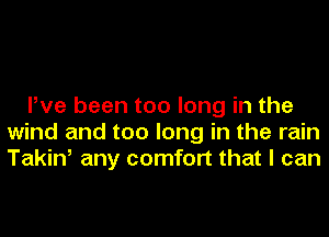 Pve been too long in the
wind and too long in the rain
Takin, any comfort that I can