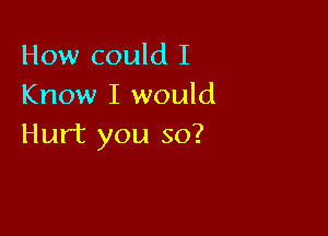 How could I
Know I would

Hurt you so?