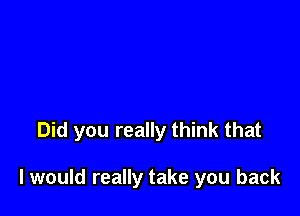 Did you really think that

I would really take you back