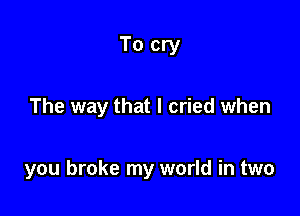 To cry

The way that I cried when

you broke my world in two