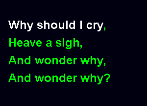 Why should I cry,
Heave a sigh,

And wonder why,
And wonder why?