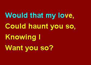 Would that my love,
Could haunt you so,

Knowing I
Want you so?