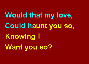 Would that my love,
Could haunt you so,

Knowing I
Want you so?